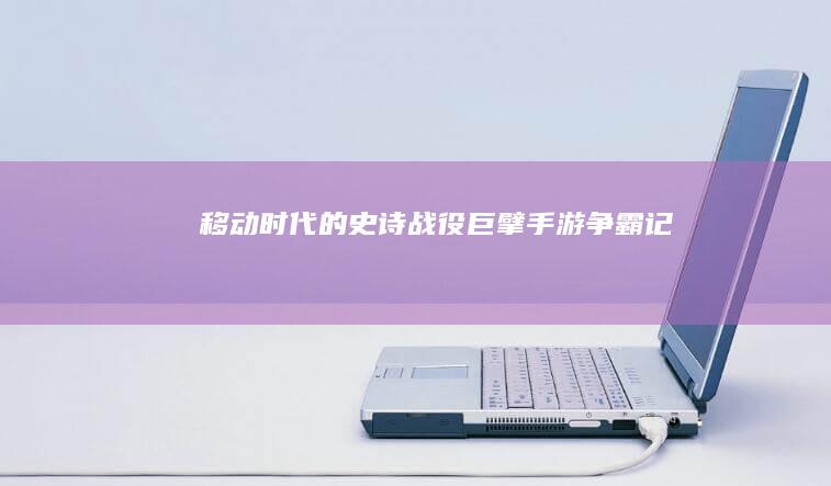 移动时代的史诗战役：巨擘手游争霸记